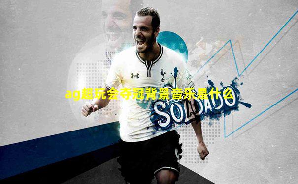 ag超玩会夺冠背景音乐是什么