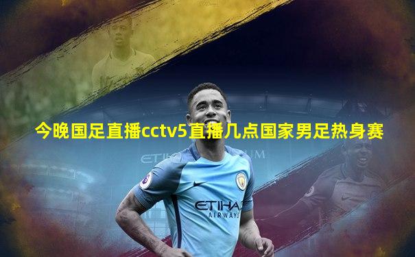 今晚国足直播cctv5直播几点国家男足热身赛