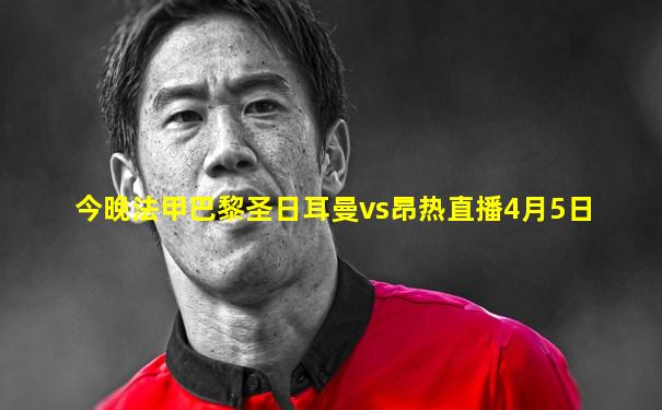 今晚法甲巴黎圣日耳曼vs昂热直播4月5日