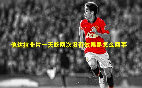他达拉非片一天吃两次没有效果是怎么回事