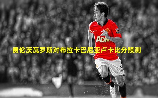 费伦茨瓦罗斯对布拉卡巴尼亚卢卡比分预测