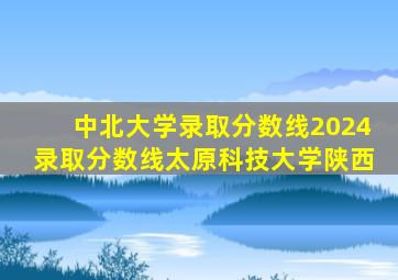 中北大学录取分数线2024录取分数线太原科技大学陕西