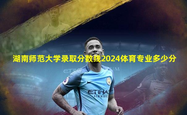 湖南师范大学录取分数线2024体育专业多少分
